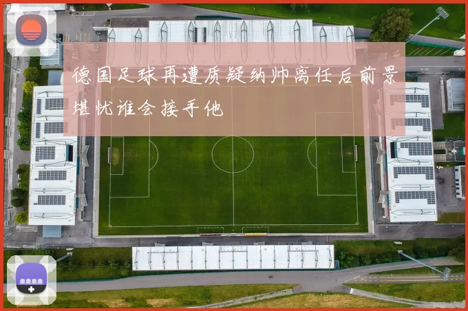 德国足球再遭质疑纳帅离任后前景堪忧谁会接手他