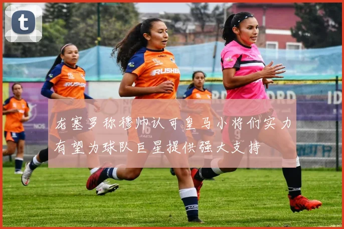 龙塞罗称穆帅认可皇马小将们实力有望为球队巨星提供强大支持