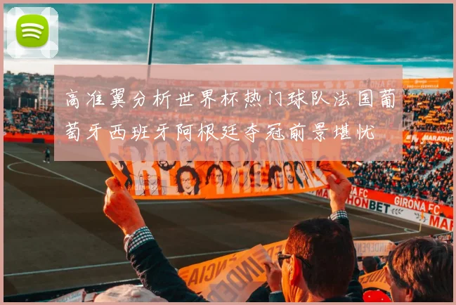 高准翼分析世界杯热门球队法国葡萄牙西班牙阿根廷夺冠前景堪忧