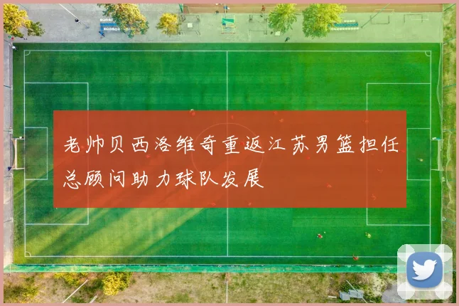 老帅贝西洛维奇重返江苏男篮担任总顾问助力球队发展