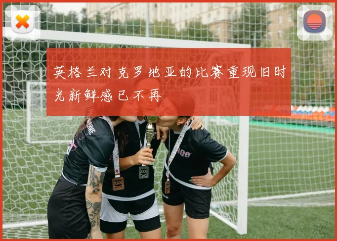 英格兰对克罗地亚的比赛重现旧时光新鲜感已不再