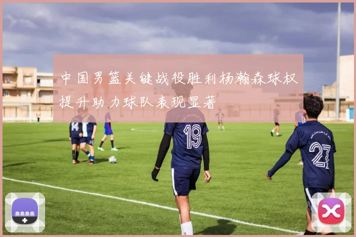 中国男篮关键战役胜利杨瀚森球权提升助力球队表现显著