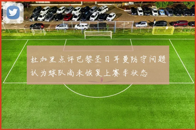 杜加里点评巴黎圣日耳曼防守问题认为球队尚未恢复上赛季状态