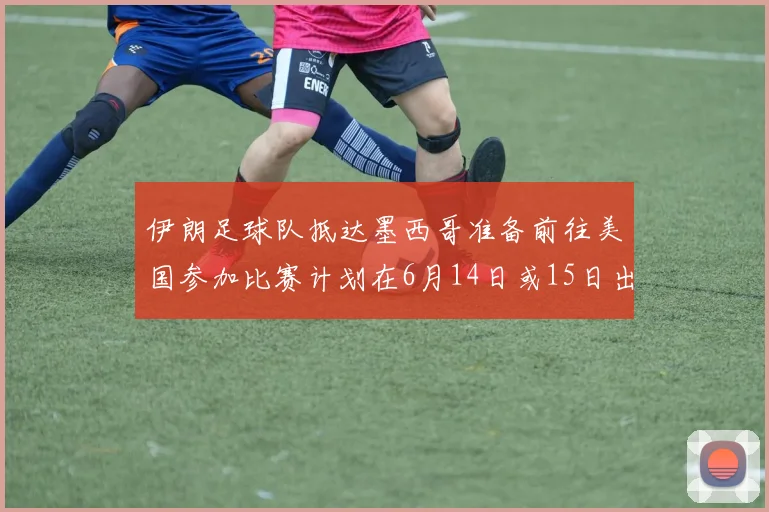 伊朗足球队抵达墨西哥准备前往美国参加比赛计划在6月14日或15日出发