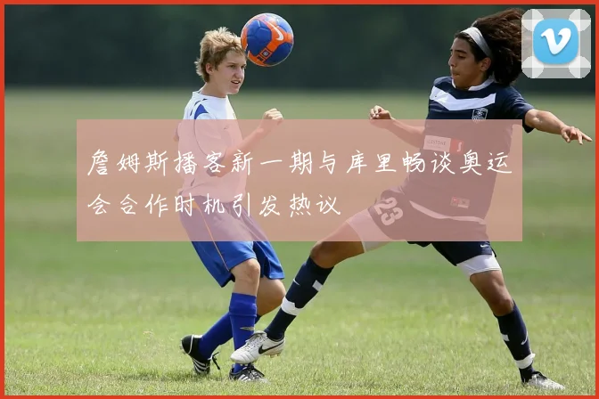 詹姆斯播客新一期与库里畅谈奥运会合作时机引发热议