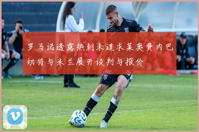罗马诺透露热刺未追求莱奥费内巴切将与米兰展开谈判与报价