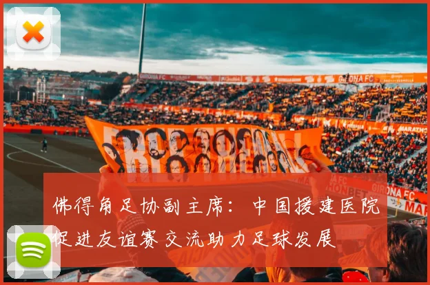 佛得角足协副主席:中国援建医院促进友谊赛交流助力足球发展