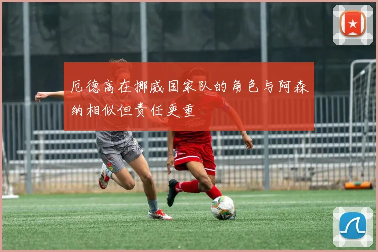 厄德高在挪威国家队的角色与阿森纳相似但责任更重