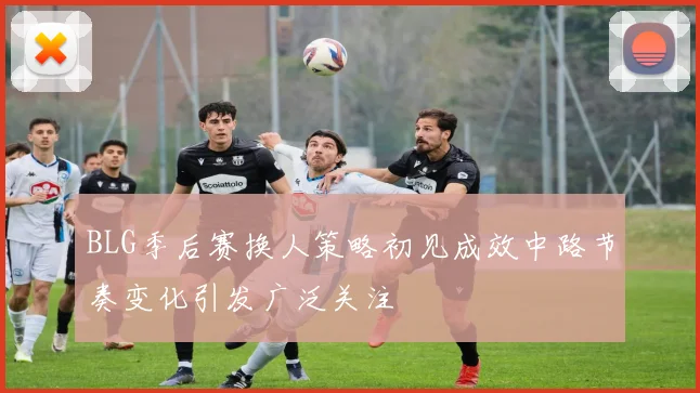 BLG季后赛换人策略初见成效中路节奏变化引发广泛关注