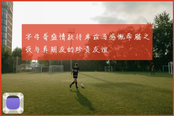 字母哥盛情款待库兹马感慨希腊之夜与真朋友的珍贵友谊