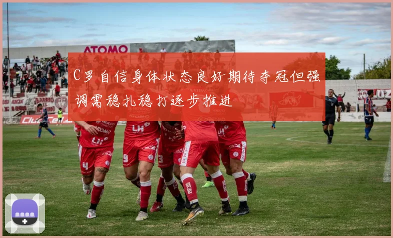 C罗自信身体状态良好期待夺冠但强调需稳扎稳打逐步推进