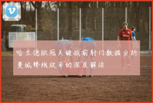 哈兰德欧冠关键战前射门数据分析曼城锋线效率的深度解读