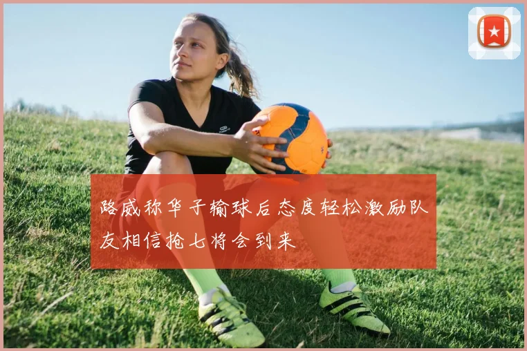 路威称华子输球后态度轻松激励队友相信抢七将会到来