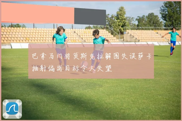 巴拿马门将莫斯克拉解围失误萨卡抽射偏离目标令人失望