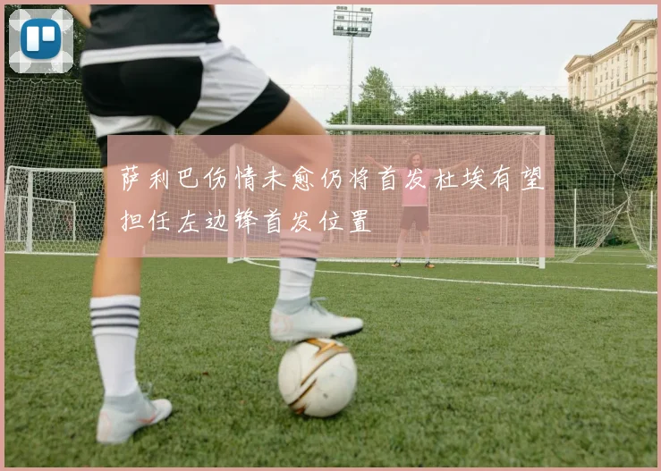 萨利巴伤情未愈仍将首发杜埃有望担任左边锋首发位置