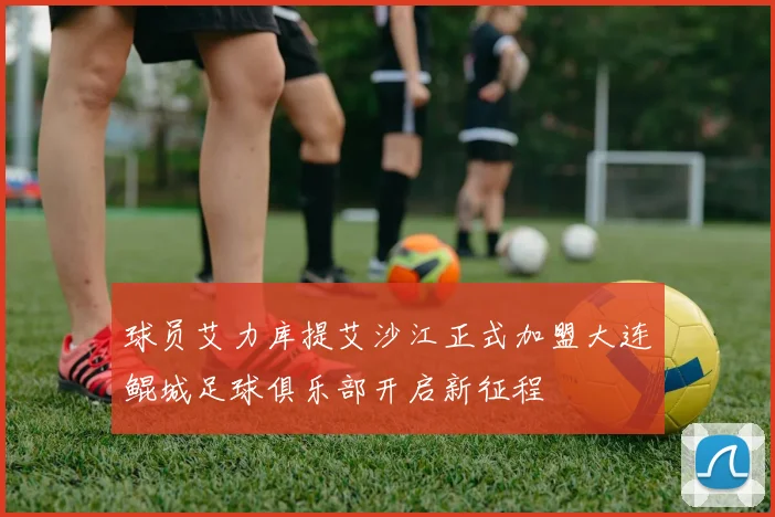 球员艾力库提艾沙江正式加盟大连鲲城足球俱乐部开启新征程