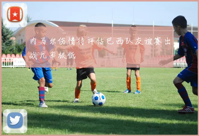 内马尔伤情待评估巴西队友谊赛出战几率极低