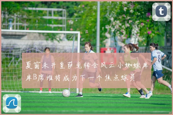 夏窗未开皇萨竞转会风云小蜘蛛库库B席谁将成为下一个焦点球员