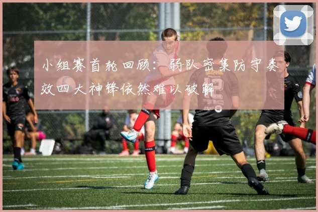 小组赛首轮回顾:弱队密集防守奏效四大神锋依然难以破解
