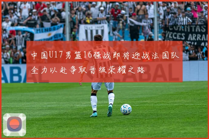 中国U17男篮16强战即将迎战法国队全力以赴争取晋级荣耀之路