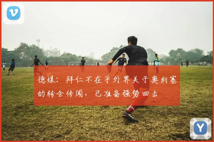 德媒:拜仁不在乎外界关于奥利塞的转会传闻,已准备强势回击