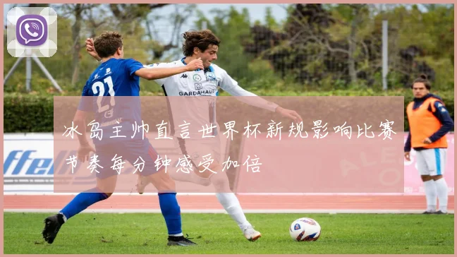 冰岛主帅直言世界杯新规影响比赛节奏每分钟感受加倍