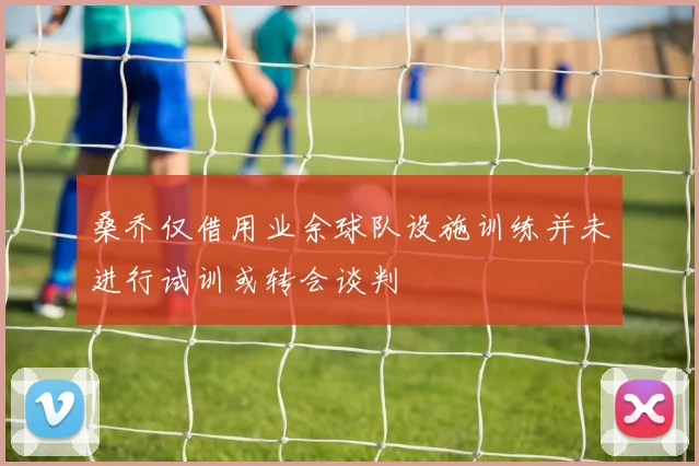 桑乔仅借用业余球队设施训练并未进行试训或转会谈判