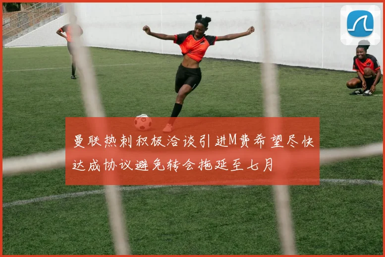 曼联热刺积极洽谈引进M费希望尽快达成协议避免转会拖延至七月