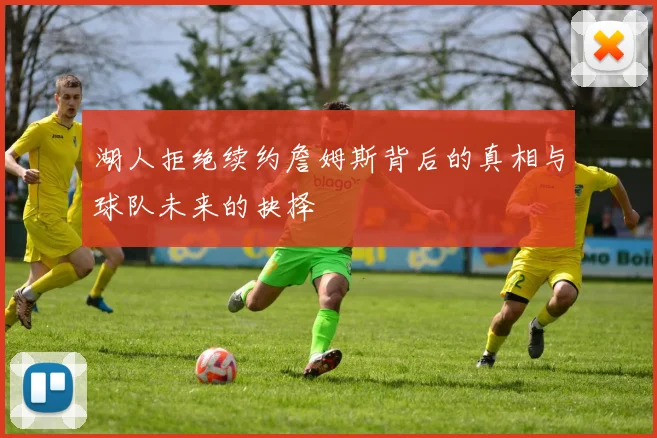 湖人拒绝续约詹姆斯背后的真相与球队未来的抉择