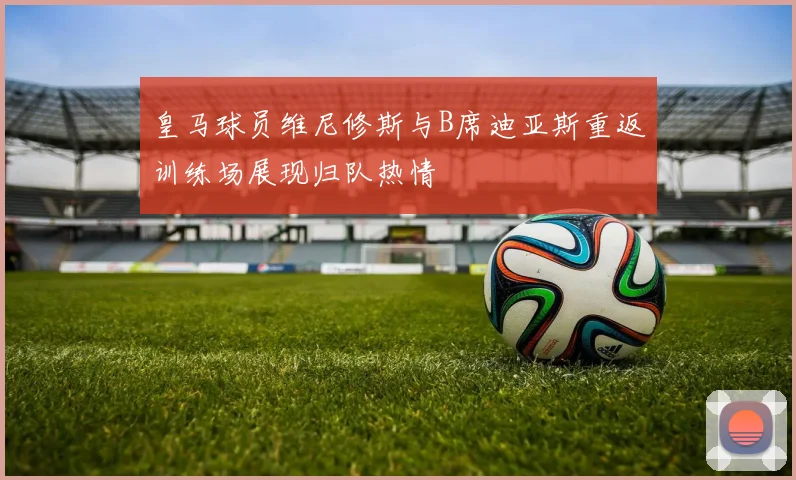 皇马球员维尼修斯与B席迪亚斯重返训练场展现归队热情